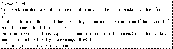 Text Box: KOMMENTAR:
Vid "Direktanm�lan" var det en dator d�r allt registrerades, namn bricka osv. Klart p� en g�ng.
Eget resultat med alla str�cktider fick deltagarna inom n�gon sekund i m�lf�llan, och det p� vanligt papper, inte ett litet frim�rke.
Det �r en service som finns i SportIdent men som jag inte sett tidigare. Och sedan, Ostkaka med gr�dde och sylt i v�lfyllt serveringst�lt. GOTT. 
Fr�n en n�jd sm�landst�vlare / Rune